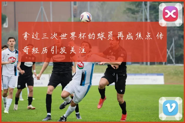 拿过三次世界杯的球员再成焦点 传奇经历引发关注