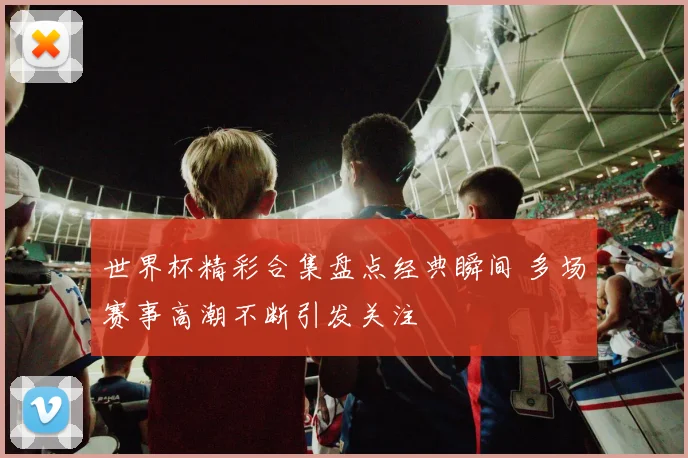 世界杯精彩合集盘点经典瞬间 多场赛事高潮不断引发关注