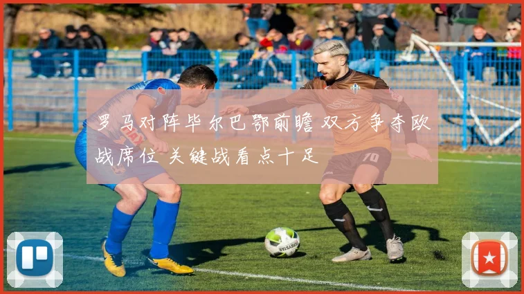 罗马对阵毕尔巴鄂前瞻 双方争夺欧战席位 关键战看点十足