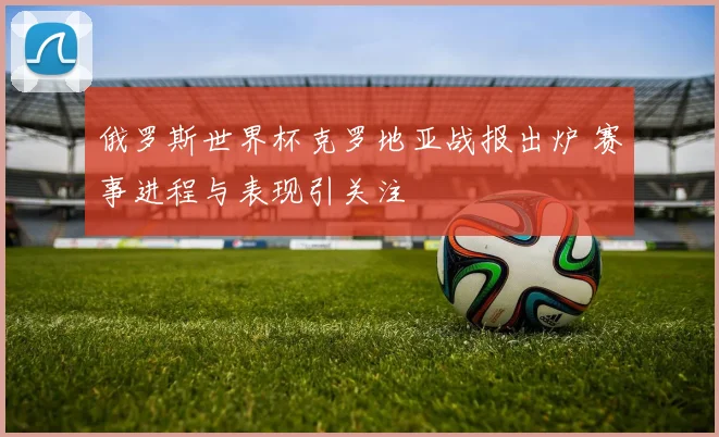 俄罗斯世界杯克罗地亚战报出炉 赛事进程与表现引关注
