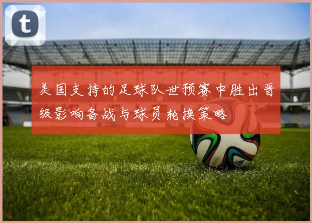 美国支持的足球队世预赛中胜出晋级影响备战与球员轮换策略