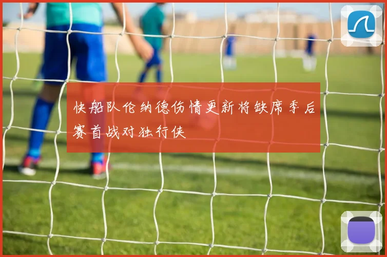 快船队伦纳德伤情更新将缺席季后赛首战对独行侠