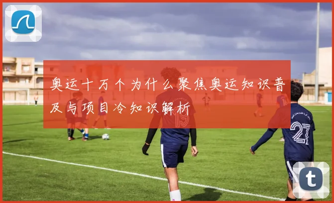 奥运十万个为什么聚焦奥运知识普及与项目冷知识解析