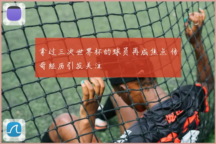 拿过三次世界杯的球员再成焦点 传奇经历引发关注