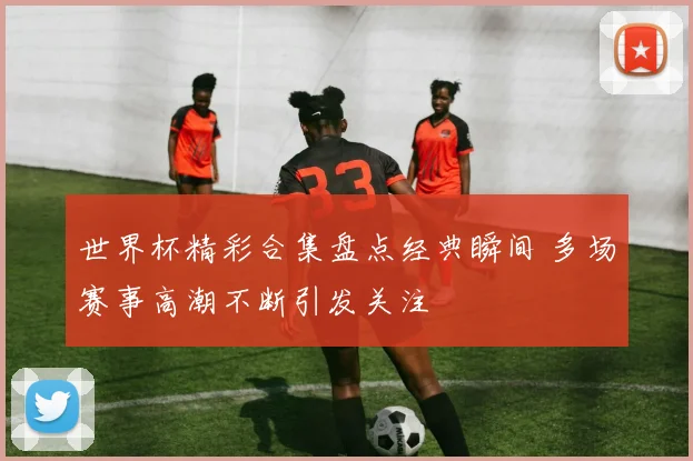 世界杯精彩合集盘点经典瞬间 多场赛事高潮不断引发关注