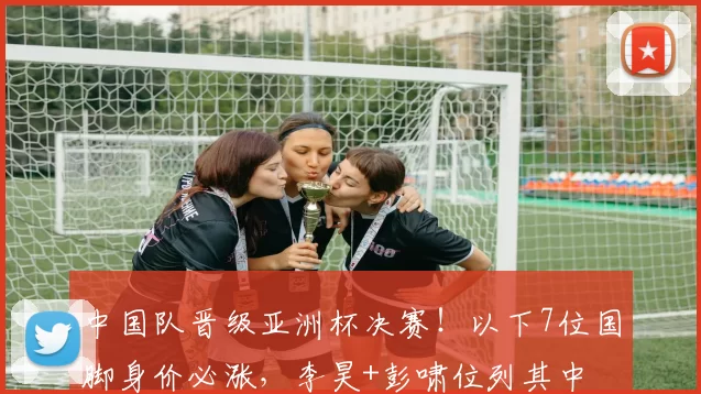 中国队晋级亚洲杯决赛!以下7位国脚身价必涨,李昊+彭啸位列其中