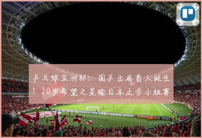 乒乓球亚洲杯：国乒出局首人诞生！20岁希望之星输日本止步小组赛