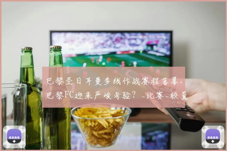 巴黎圣日耳曼多线作战赛程落幕，巴黎FC迎来严峻考验？_比赛_较量_联赛