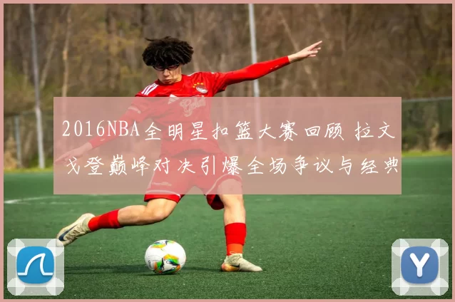 2016NBA全明星扣篮大赛回顾 拉文戈登巅峰对决引爆全场争议与经典瞬间