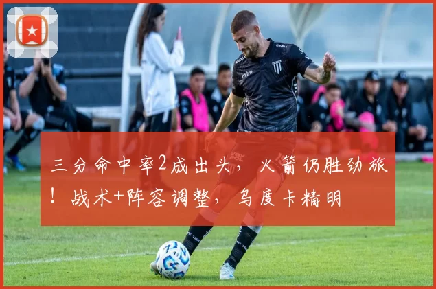 三分命中率2成出头，火箭仍胜劲旅！战术+阵容调整，乌度卡精明