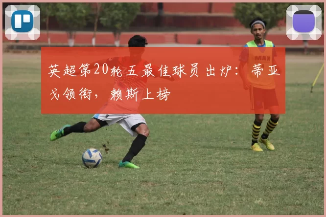 英超第20轮五最佳球员出炉：蒂亚戈领衔，赖斯上榜