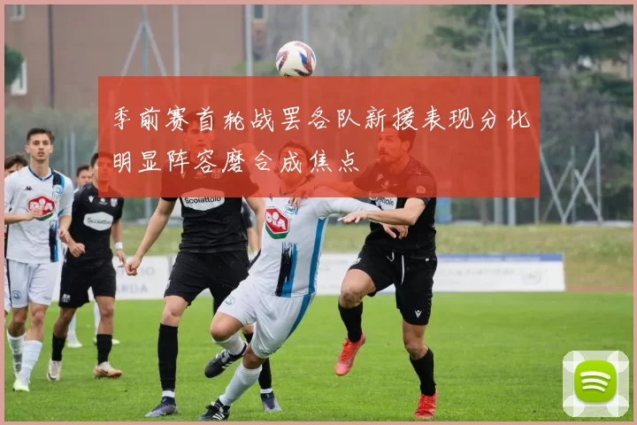 季前赛首轮战罢各队新援表现分化明显阵容磨合成焦点