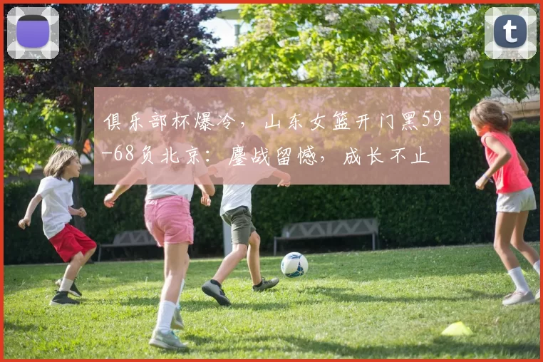 俱乐部杯爆冷，山东女篮开门黑59-68负北京：鏖战留憾，成长不止