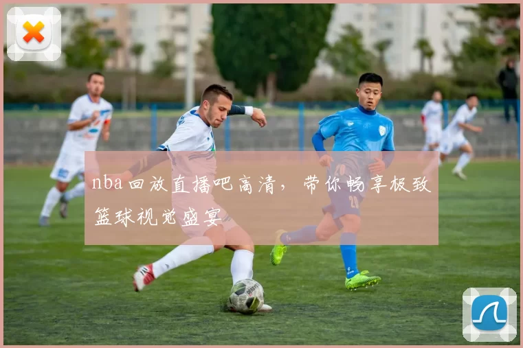 nba回放直播吧高清，带你畅享极致篮球视觉盛宴