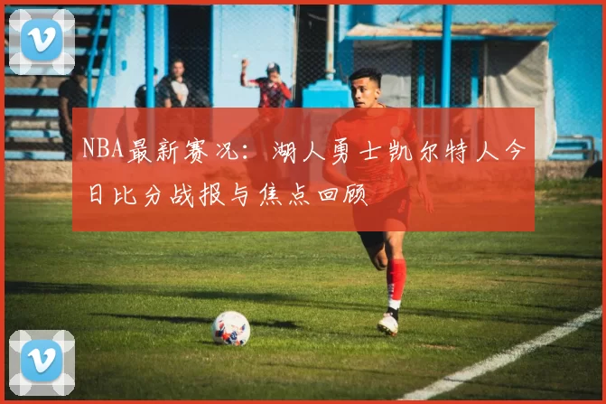 NBA最新赛况：湖人勇士凯尔特人今日比分战报与焦点回顾