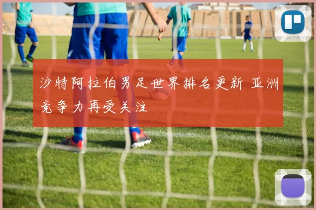 沙特阿拉伯男足世界排名更新 亚洲竞争力再受关注