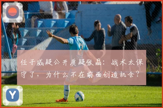 任子威疑公开质疑张晶:战术太保守了,为什么不在前面创造机会?