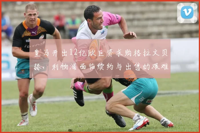 皇马开出12亿欧巨资求购格拉文贝赫，利物浦面临续约与出售的艰难抉择_中场_报价_阿森纳