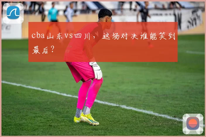 cba山东vs四川，这场对决谁能笑到最后？