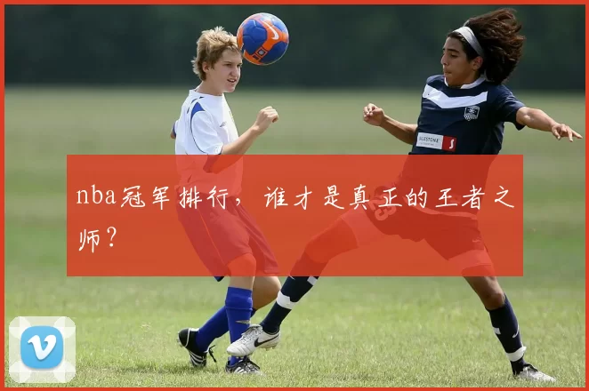 nba冠军排行,谁才是真正的王者之师?
