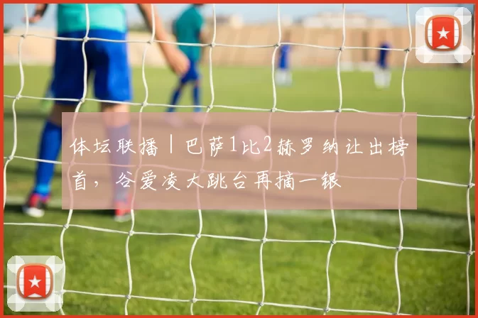 体坛联播｜巴萨1比2赫罗纳让出榜首，谷爱凌大跳台再摘一银