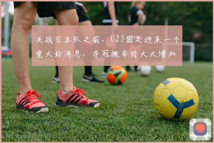 决战日本队之前，U23国足迎来一个重大好消息，夺冠概率将大大增加