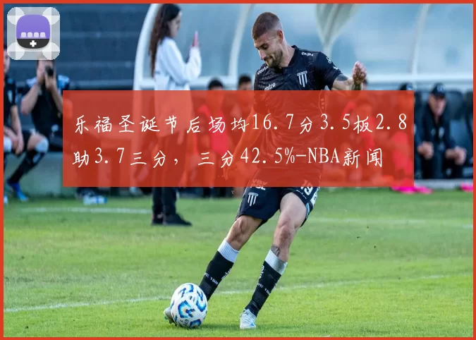 乐福圣诞节后场均16.7分3.5板2.8助3.7三分,三分42.5%-NBA新闻