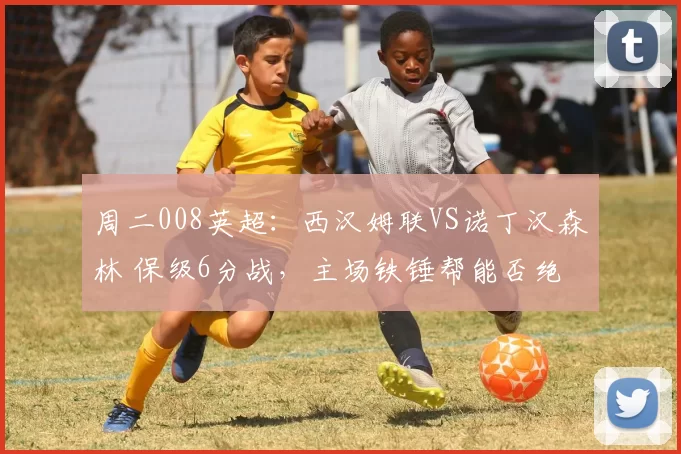 周二008英超:西汉姆联VS诺丁汉森林 保级6分战,主场铁锤帮能否绝境翻盘?_客场_层面_核心