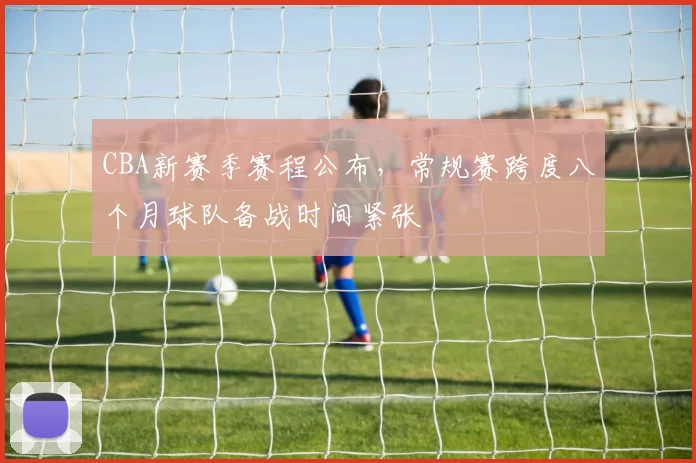 CBA新赛季赛程公布，常规赛跨度八个月球队备战时间紧张
