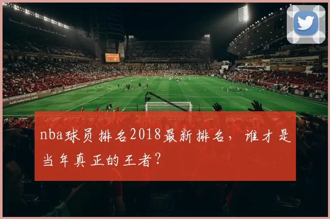nba球员排名2018最新排名，谁才是当年真正的王者？